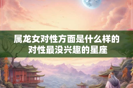 属龙女对性方面是什么样的 对性最没兴趣的星座