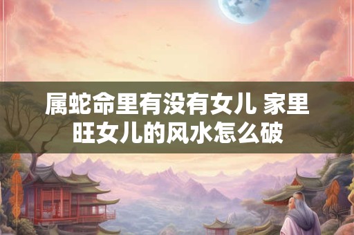 属蛇命里有没有女儿 家里旺女儿的风水怎么破