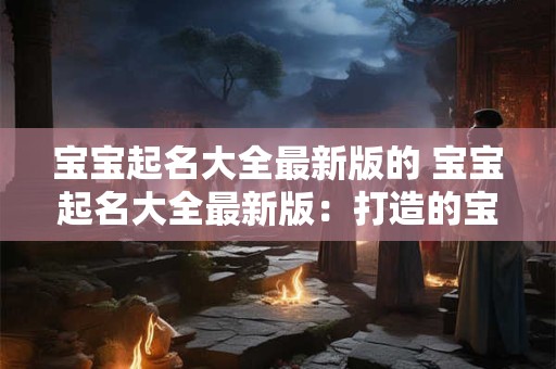 宝宝起名大全最新版的 宝宝起名大全最新版：打造的宝宝名字