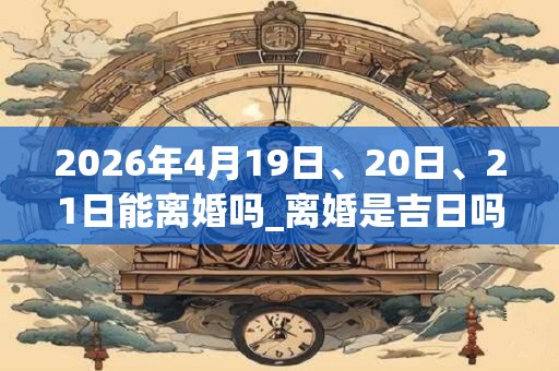 2026年4月19日、20日、21日能离婚吗_离婚是吉日吗