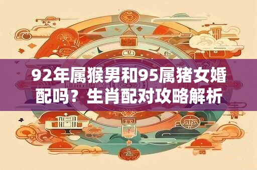 92年属猴男和95属猪女婚配吗？生肖配对攻略解析