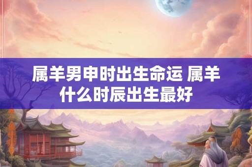 属羊男申时出生命运 属羊什么时辰出生最好