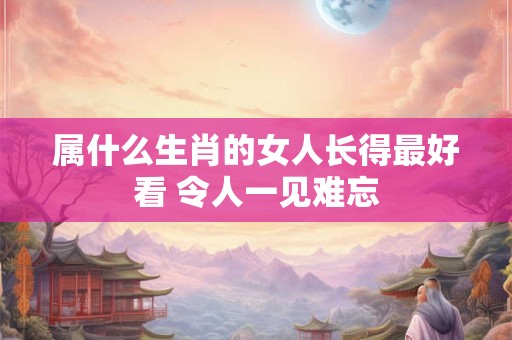 属什么生肖的女人长得最好看 令人一见难忘