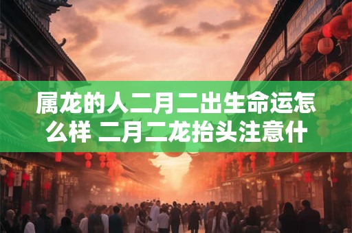 属龙的人二月二出生命运怎么样 二月二龙抬头注意什么