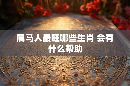 属马人最旺哪些生肖 会有什么帮助
