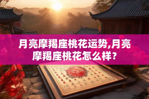 月亮摩羯座桃花运势,月亮摩羯座桃花怎么样？