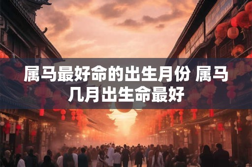 属马最好命的出生月份 属马几月出生命最好