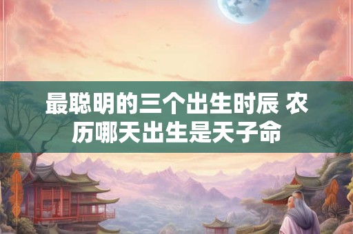 最聪明的三个出生时辰 农历哪天出生是天子命