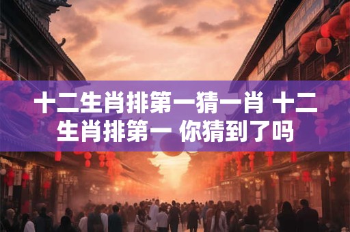 十二生肖排第一猜一肖 十二生肖排第一 你猜到了吗