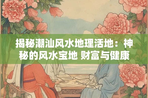 揭秘潮汕风水地理活地：神秘的风水宝地 财富与健康的源泉