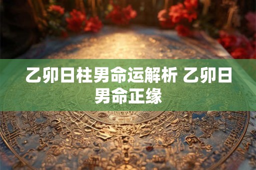 乙卯日柱男命运解析 乙卯日男命正缘