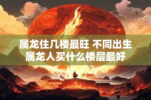 属龙住几楼最旺 不同出生属龙人买什么楼层最好