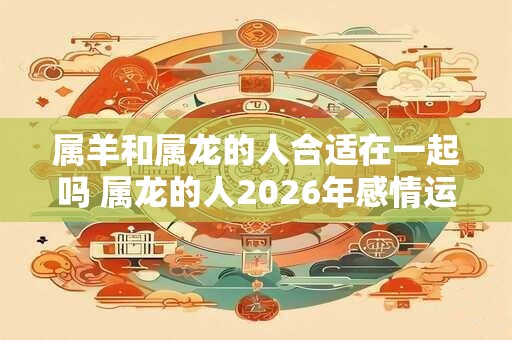属羊和属龙的人合适在一起吗 属龙的人2026年感情运势如何
