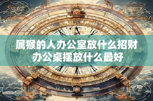 属猴的人办公室放什么招财 办公桌摆放什么最好 属猴的人办公室放什么招财 办公桌摆放什么最好