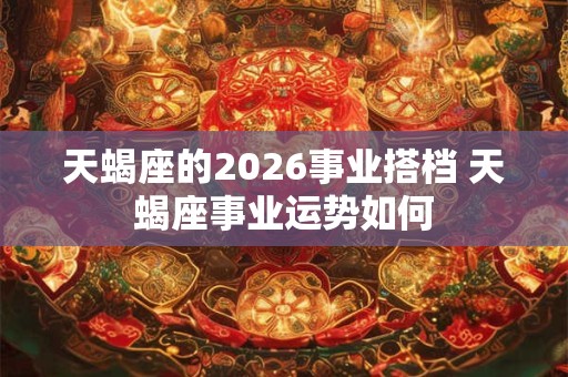 天蝎座的2026事业搭档 天蝎座事业运势如何