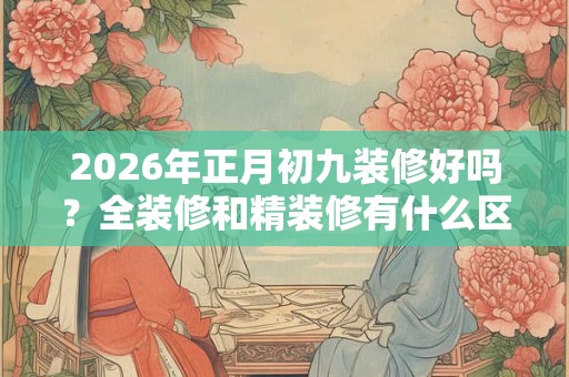 2026年正月初九装修好吗？全装修和精装修有什么区别？