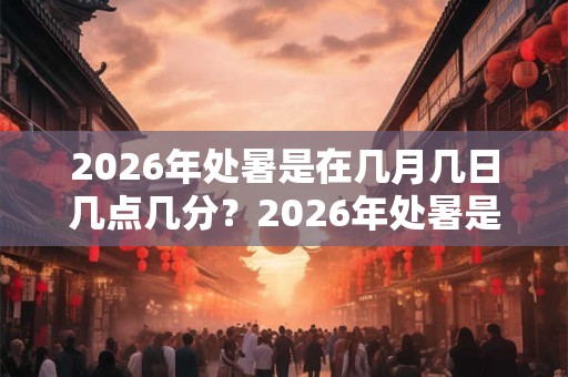 2026年处暑是在几月几日几点几分？2026年处暑是在什么时候？