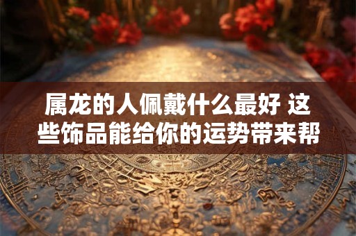 属龙的人佩戴什么最好 这些饰品能给你的运势带来帮助