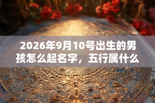 2026年9月10号出生的男孩怎么起名字，五行属什么