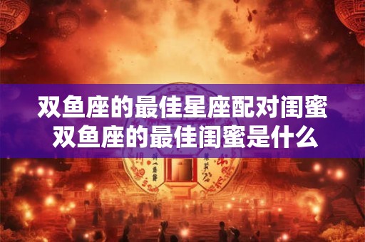 双鱼座的最佳星座配对闺蜜 双鱼座的最佳闺蜜是什么星座