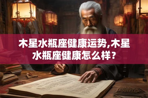 木星水瓶座健康运势,木星水瓶座健康怎么样？
