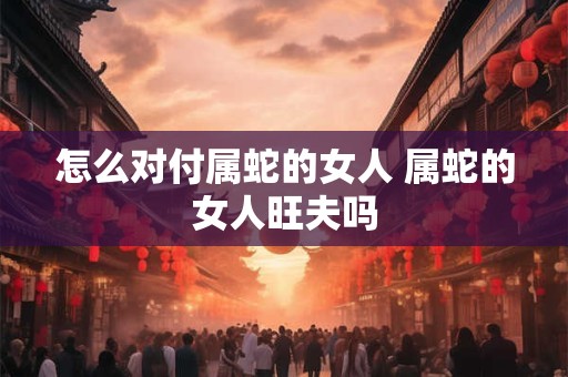 怎么对付属蛇的女人 属蛇的女人旺夫吗