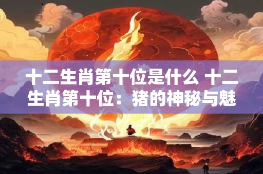 十二生肖第十位是什么 十二生肖第十位：猪的神秘与魅力