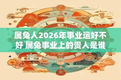 属兔人2026年事业运好不好 属兔事业上的贵人是谁