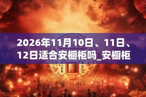 2026年11月10日、11日、12日适合安橱柜吗_安橱柜吉利吗