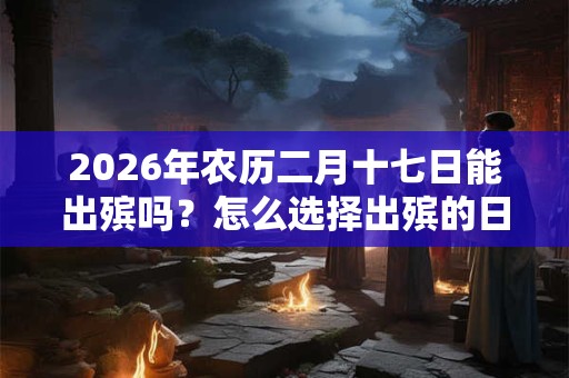 2026年农历二月十七日能出殡吗？怎么选择出殡的日子？