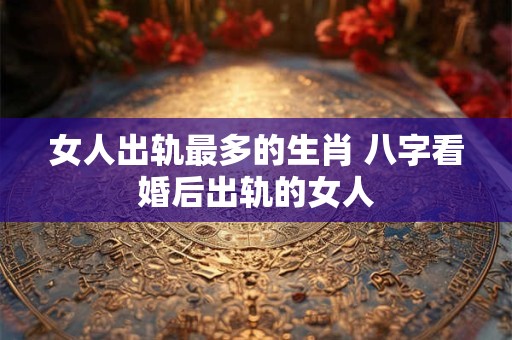 女人出轨最多的生肖 八字看婚后出轨的女人