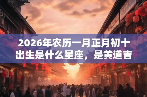 2026年农历一月正月初十出生是什么星座，是黄道吉日吗？
