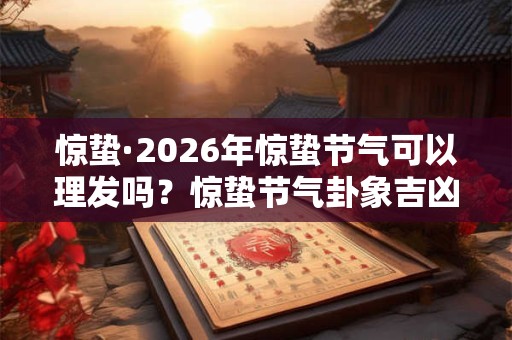 惊蛰·2026年惊蛰节气可以理发吗？惊蛰节气卦象吉凶分析