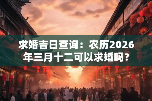 求婚吉日查询：农历2026年三月十二可以求婚吗？