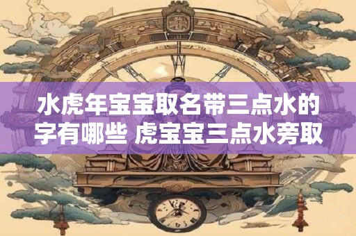 水虎年宝宝取名带三点水的字有哪些 虎宝宝三点水旁取名大全
