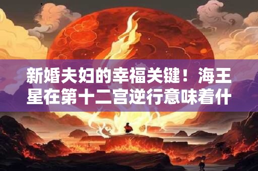 新婚夫妇的幸福关键！海王星在第十二宫逆行意味着什么