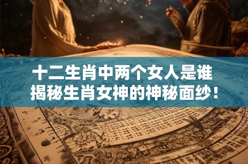 十二生肖中两个女人是谁 揭秘生肖女神的神秘面纱! 十二生肖中两个女人是谁 揭秘生肖女神的神秘面纱!
