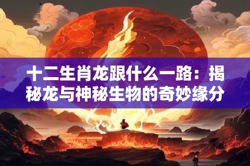 十二生肖龙跟什么一路:揭秘龙与神秘生物的奇妙缘分! 十二生肖龙跟什么一路:揭秘龙与神秘生物的奇妙缘分!