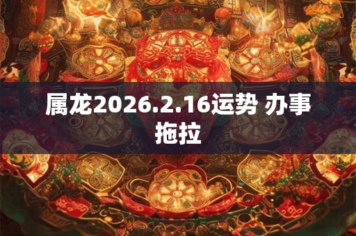 属龙2026.2.16运势 办事拖拉