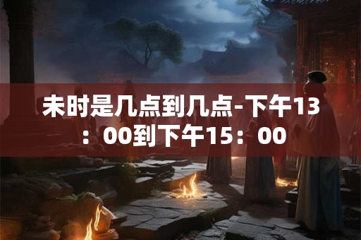 未时是几点到几点-下午13：00到下午15：00