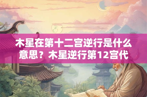 木星在第十二宫逆行是什么意思？木星逆行第12宫代表什么？