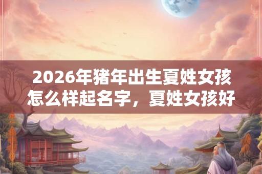 2026年猪年出生夏姓女孩怎么样起名字，夏姓女孩好名推荐