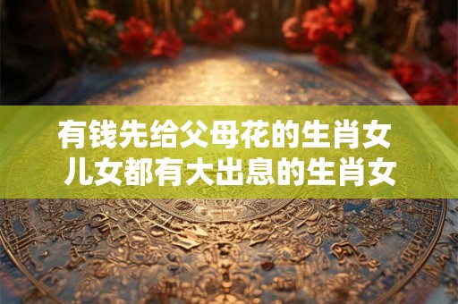 有钱先给父母花的生肖女 儿女都有大出息的生肖女