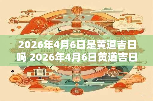 2026年4月6日是黄道吉日吗 2026年4月6日黄道吉日吗