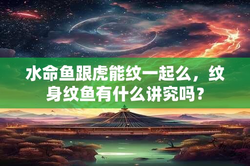 水命鱼跟虎能纹一起么,纹身纹鱼有什么讲究吗? 水命鱼跟虎能纹一起么,纹身纹鱼有什么讲究吗?