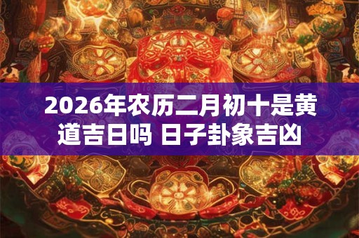 2026年农历二月初十是黄道吉日吗 日子卦象吉凶