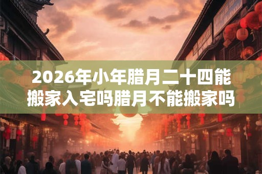 2026年小年腊月二十四能搬家入宅吗腊月不能搬家吗？