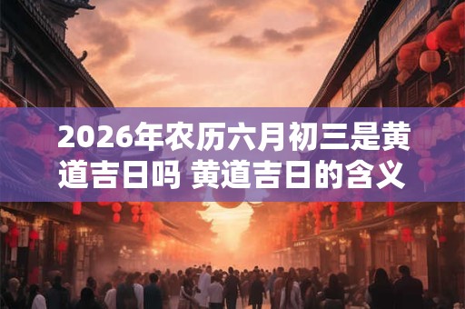 2026年农历六月初三是黄道吉日吗 黄道吉日的含义 2026年农历六月初三是黄道吉日吗 黄道吉日的含义