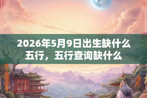 2026年5月9日出生缺什么五行，五行查询缺什么