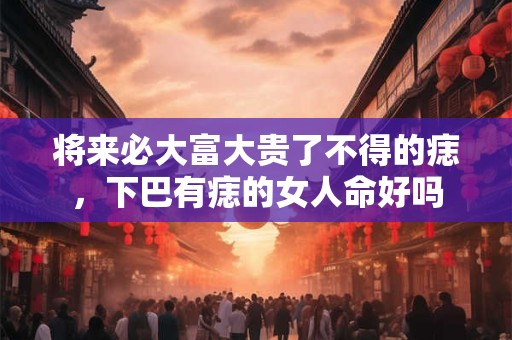 将来必大富大贵了不得的痣，下巴有痣的女人命好吗